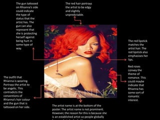 The artist name is at the bottom of the
poster. The artist name is not prominent.
However, the reason for this is because she
is an established artist so people globally
The red hair portrays
the artist to be edgy
and slightly
unpredictable.
Red roses
convey the
theme of
romance. This
could maybe
indicate that
Rhianna has
some sort of
romantic
interest.
The gun tattooed
on Rhianna’s side
could indicate
the type of
status that the
artist has. The
gun can also
represent that
she is protecting
herself against
being hurt in
some type of
way.
The red lipstick
matches the
artist hair. The
red lipstick also
emphasises her
lips.
The outfit that
Rhianna is wearing.
Portrays the artist to
be angelic. This
contradicts the
conventions of
Rhianna’s hair colour
and the gun that is
tattooed on her side.
 