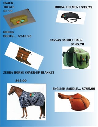 SNACK
TREATS RIDING HELMENT $35.79
$5.99
RIDING
BOOTS... $245.25
CANVAS SADDLE BAGS
$145.70
ZEBRA HORSE COVER-UP BLANKET
$65.00
ENGLISH SADDLE... $785.00
 