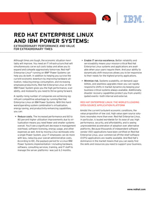 Red Hat enteRpRise Linux
and iBM poweR systeMs:
Extraordinary pErformancE and valuE
for Extraordinary timEs


Although times are tough, the economic situation inevi-         •	 Enable it service excellence. Better reliability and
tably will improve. You need an IT infrastructure that will        serviceability means your mission-critical Red Hat
simultaneously carve out costs today and allow you to              Enterprise Linux systems and applications are avail-
expand and compete aggressively tomorrow. Red Hat®                 able when your users require them. And your ability to
Enterprise Linux® running on IBM® Power Systems can                dynamically shift resources allows you to be responsive
help you do both. In addition to helping you survive the           to their needs for the highest priority applications.
current economic downturn by improving hardware uti-
lization, reducing energy consumption, and increasing           •	 minimize risk. Systems scalability, on-demand capa-
employee productivity, Red Hat Enterprise Linux on the             bilities, and seamless upgrades mean you can rapidly
IBM Power System gives you the high performance, scal-             respond to shifts in market dynamics by keeping your
ability, and modularity you need to thrive going forward.          business-critical systems always available. Additionally,
                                                                   disaster recovery capabilities protect you from unantic-
A rapidly rising number of companies are achieving sig-            ipated events — both internal and external.
nificant competitive advantage by running Red Hat
Enterprise Linux on IBM Power Systems. With this hard-         rEd Hat EntErprisE linux: tHE world’s lEading
ware/operating system combination’s virtualization,            opEn sourcE application platform
energy-saving, and productivity-enhancing capabilities,
you can:                                                       Amidst the current turbulent economic conditions, the
                                                               value proposition of low cost, high value open source solu-
 •	 reduce costs. The increased performance and 60 to          tions resonates more than ever. Red Hat Enterprise Linux,
    80 percent higher utilization improvements due to vir-     in particular, is lauded worldwide for its ease of use, high
    tualization means you need fewer and smaller systems       performance, security, and affordability, and is seeing
    overall. You’ll see a significant decrease in management   unprecedented acceleration of adoption over alternative
    overhead, software licensing, energy usage, and other      platforms. Because thousands of independent software
    expenses as well. And by moving Linux workloads onto       vendor (ISV) applications have been certified on Red Hat
    a single Power System, your IT employees can do more       Enterprise Linux, your commercial off-the-shelf software
    with less, reducing your overall administrative costs.     (COTS) applications are readily available. And Red Hat’s
    According to IDC, the payback period for a Linux-IBM       dominance in the market means that you can easily find
    Power Systems implementation — including hardware,         the skills and resources you need to support your business.
    software, consulting services, training, and IT staff to
    manage the server platforms — was just 6.3 months.




                                                                                                             www.redhat.com
 
