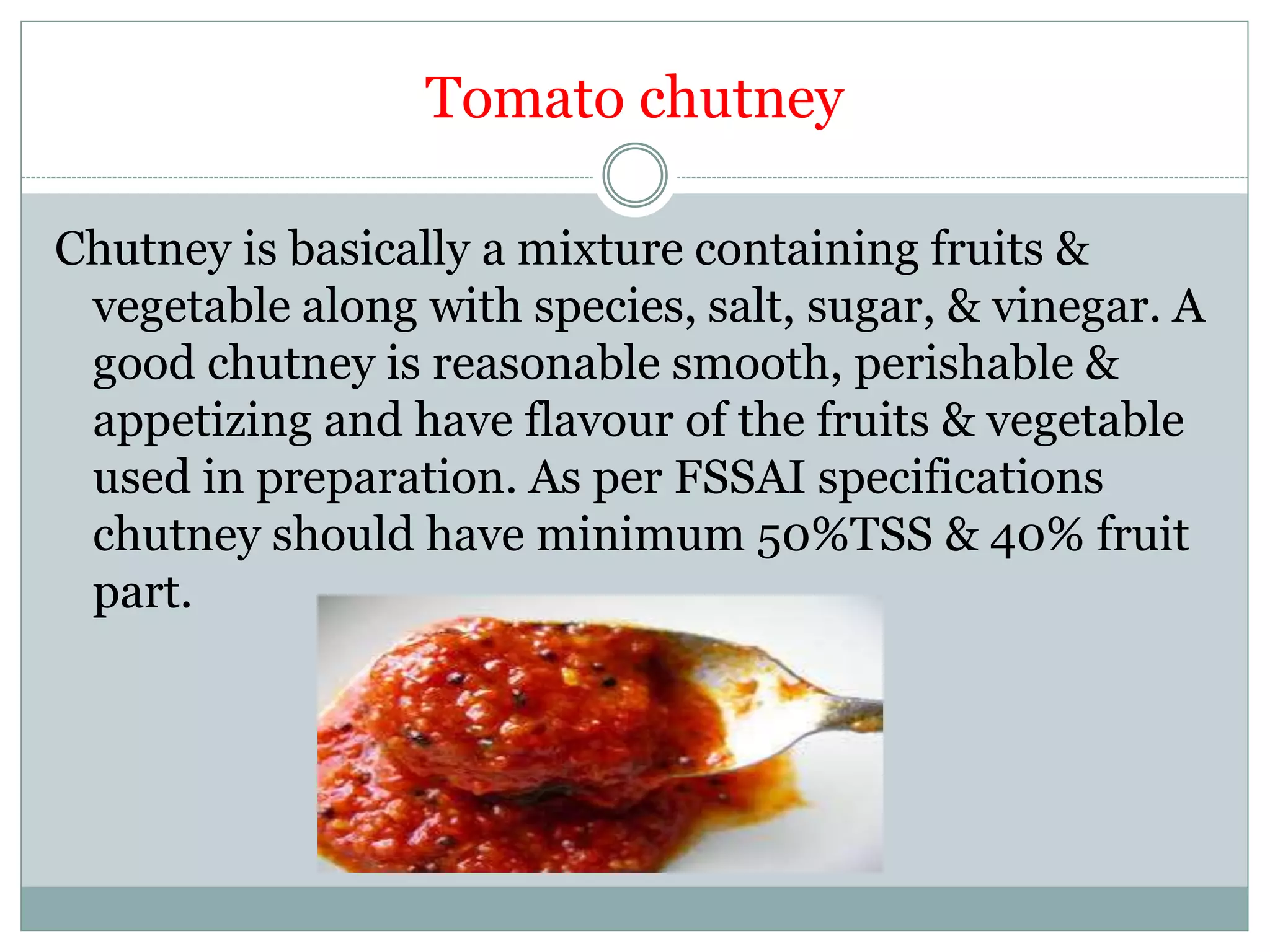 Tomato chutney
Chutney is basically a mixture containing fruits &
vegetable along with species, salt, sugar, & vinegar. A
good chutney is reasonable smooth, perishable &
appetizing and have flavour of the fruits & vegetable
used in preparation. As per FSSAI specifications
chutney should have minimum 50%TSS & 40% fruit
part.
 