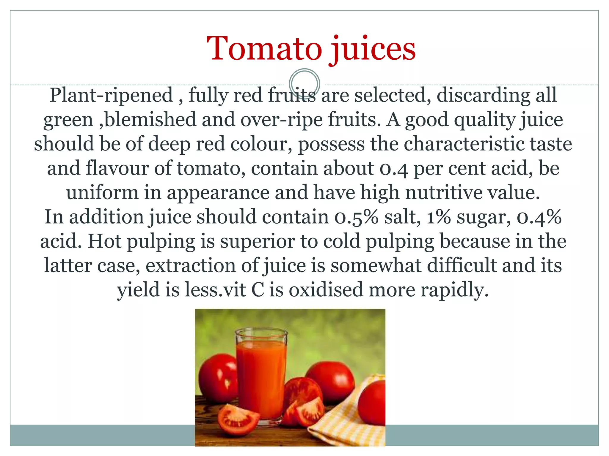 Plant-ripened , fully red fruits are selected, discarding all
green ,blemished and over-ripe fruits. A good quality juice
should be of deep red colour, possess the characteristic taste
and flavour of tomato, contain about 0.4 per cent acid, be
uniform in appearance and have high nutritive value.
In addition juice should contain 0.5% salt, 1% sugar, 0.4%
acid. Hot pulping is superior to cold pulping because in the
latter case, extraction of juice is somewhat difficult and its
yield is less.vit C is oxidised more rapidly.
Tomato juices
 