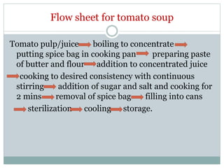 Flow sheet for tomato soup
Tomato pulp/juice boiling to concentrate
putting spice bag in cooking pan preparing paste
of butter and flour addition to concentrated juice
cooking to desired consistency with continuous
stirring addition of sugar and salt and cooking for
2 mins removal of spice bag filling into cans
sterilization cooling storage.
 