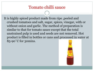 Tomato chilli sauce
It is highly spiced product made from ripe ,peeled and
crushed tomatoes and salt, sugar, spices, vinegar, with or
without onion and garlic. The method of preparation is
similar to that for tomato sauce except that the total
unstrained pulp is used and seeds are not removed. Hot
product is filled in bottles or cans and processed in water at
85-90˚C for 30mins.
 