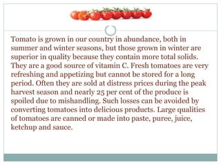 Tomato is grown in our country in abundance, both in
summer and winter seasons, but those grown in winter are
superior in quality because they contain more total solids.
They are a good source of vitamin C. Fresh tomatoes are very
refreshing and appetizing but cannot be stored for a long
period. Often they are sold at distress prices during the peak
harvest season and nearly 25 per cent of the produce is
spoiled due to mishandling. Such losses can be avoided by
converting tomatoes into delicious products. Large qualities
of tomatoes are canned or made into paste, puree, juice,
ketchup and sauce.
 