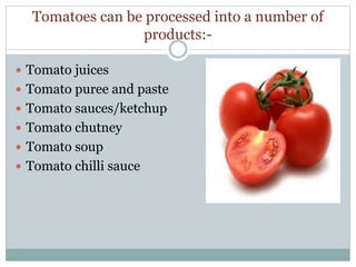 Tomatoes can be processed into a number of
products:-
 Tomato juices
 Tomato puree and paste
 Tomato sauces/ketchup
 Tomato chutney
 Tomato soup
 Tomato chilli sauce
 
