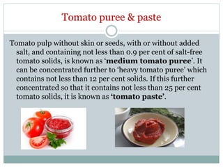 Tomato puree & paste
Tomato pulp without skin or seeds, with or without added
salt, and containing not less than 0.9 per cent of salt-free
tomato solids, is known as ‘medium tomato puree’. It
can be concentrated further to ‘heavy tomato puree’ which
contains not less than 12 per cent solids. If this further
concentrated so that it contains not less than 25 per cent
tomato solids, it is known as ‘tomato paste’.
 