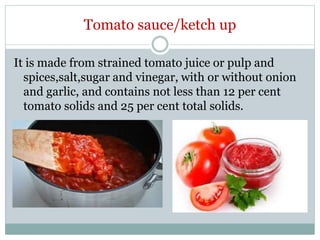 Tomato sauce/ketch up
It is made from strained tomato juice or pulp and
spices,salt,sugar and vinegar, with or without onion
and garlic, and contains not less than 12 per cent
tomato solids and 25 per cent total solids.
 