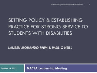 Authorizer Special Education Rubric Project   1




       SETTING POLICY & ESTABLISHING
       PRACTICE FOR STRONG SERVICE TO
       STUDENTS WITH DISABILITIES

       LAUREN MORANDO RHIM & PAUL O’NEILL




October 24, 2012   NACSA Leadership Meeting
 