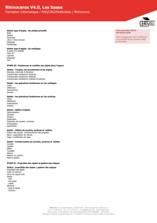 CERTYOU, 37 rue des Mathurins, 75008 PARIS - SAS au capital de 10 000 Euros
Tél : 01 42 93 52 72 - Fax : 01 70 72 02 72 - contact@certyou.com - www.certyou.com
RCS de Paris n° 804 509 461- TVA intracommunautaire FR03 804509461 - APE 8559A
Déclaration d’activité enregistrée sous le N° 11 75 52524 75 auprès du préfet de région d’Ile-de-France
Rhinoceros V4.0, Les bases
Formation Informatique / PAO/CAO/Multimédia / Rhinoceros
Atelier type d'objets : les solides primitifs
Boîte
Sphère
Pyramide
Cône / Cône tronqué
Ellipsoïde
Paraboloïde
Atelier type d'objets : les maillages
À partir d'un NURBS
Face 3D
Cylindre
Ellipsoïde
Plan
ÉTAPE III : Positionner et modifier des objets dans l'espace
Atelier : l'origine, les coordonnées et les angles
Abscisse, ordonnée et élévation
Coordonnées cartésienne absolues
Coordonnées cartésienne relatives
Coordonnées cartésienne relatives et polaires
Atelier : les opérations booléennes sur les maillages
Union
Différence
Intersections
Division
Atelier : les opérations booléennes sur les surfaces
Union
Différence
Intersections
Division
Atelier : édition d'objets
Décomposition
Jonction
Division
Duplication
Extraction de courbes / surfaces
Prolongation
Ajustement
Atelier : édition de courbes, surfaces et  solides
Édition des nœuds : fonctionnement des poignées
Ajout / suppression de nœuds
Cage / modification de cage
 
Atelier : transformation de courbes, surfaces et  solides
Courber
Cisailler
Effiler
Torsader
Matrice
Matrice sur chemin
Matrice polaire
ÉTAPE IV : Propriétés des objets et gestion des calques
Atelier : propriétés des objets / gestion des calques
Propriétés des objets
Créer et nommer
Choix du claque actif
Statut :
- actif
- verrouiller
- visible
Attributs :
- type de lignes
- couleurs
Votre garantie 100%
SATISFACTION
Notre engagement 100% satisfaction
vous garantit la plus grande qualité
de formation.
 