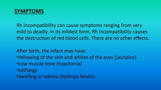 Rh incompatibility can cause symptoms ranging from very
mild to deadly. In its mildest form, Rh incompatibility causes
the destruction of red blood cells. There are no other effects.
After birth, the infant may have:
•Yellowing of the skin and whites of the eyes (jaundice)
•Low muscle tone (hypotonia)
•Lethargy
•Swelling or edema (hydrops fetalis)
SYMPTOMS
 