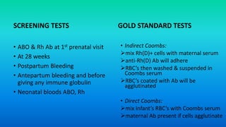 SCREENING TESTS
• ABO & Rh Ab at 1st prenatal visit
• At 28 weeks
• Postpartum Bleeding
• Antepartum bleeding and before
giving any immune globulin
• Neonatal bloods ABO, Rh
GOLD STANDARD TESTS
• Indirect Coombs:
mix Rh(D)+ cells with maternal serum
anti-Rh(D) Ab will adhere
RBC’s then washed & suspended in
Coombs serum
RBC’s coated with Ab will be
agglutinated
• Direct Coombs:
mix infant’s RBC’s with Coombs serum
maternal Ab present if cells agglutinate
 