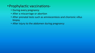 •Prophylactic vaccinations-
• During every pregnancy
• After a miscarriage or abortion
• After prenatal tests such as amniocentesis and chorionic villus
biopsy
• After injury to the abdomen during pregnancy
 