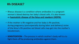 • Rhesus disease is a condition where antibodies in a pregnant
woman's blood destroy her baby's blood cells. It's also known
as haemolytic disease of the fetus and newborn (HDFN).
• If the mother is Rh-negative and her baby is Rh-positive,
during pregnancy (and especially during labor and delivery) some
of the fetus's Rh-positive red blood cells may get into the mother's
bloodstream.
• SENSITIZATION – The process in which mother’s body will try to
fight them off by producing antibodies against them.
Rh DISEASE?
 