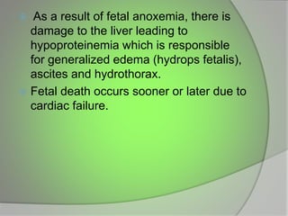  As a result of fetal anoxemia, there is
damage to the liver leading to
hypoproteinemia which is responsible
for generalized edema (hydrops fetalis),
ascites and hydrothorax.
 Fetal death occurs sooner or later due to
cardiac failure.
 