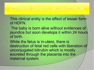 ICTERUS GRAVIS NEONATORUM
 This clinical entity is the effect of lesser form
of HDFN.
 The baby is born alive without evidences of
jaundice but soon develops it within 24 hours
of birth.
 While the fetus is in-utero, there is
destruction of fetal red cells with liberation of
unconjugated bilirubin which is mostly
excreted through the placenta into the
maternal system
 