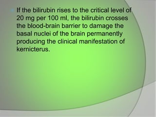  If the bilirubin rises to the critical level of
20 mg per 100 ml, the bilirubin crosses
the blood-brain barrier to damage the
basal nuclei of the brain permanently
producing the clinical manifestation of
kernicterus.
 