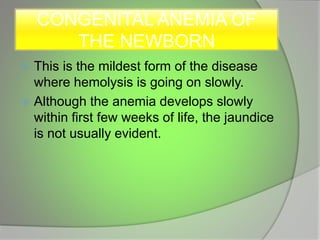 CONGENITAL ANEMIA OF
THE NEWBORN
 This is the mildest form of the disease
where hemolysis is going on slowly.
 Although the anemia develops slowly
within first few weeks of life, the jaundice
is not usually evident.
 