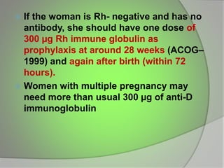  If the woman is Rh- negative and has no
antibody, she should have one dose of
300 µg Rh immune globulin as
prophylaxis at around 28 weeks (ACOG–
1999) and again after birth (within 72
hours).
 Women with multiple pregnancy may
need more than usual 300 µg of anti-D
immunoglobulin
 