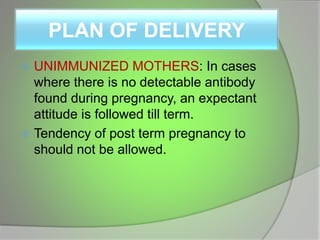PLAN OF DELIVERY
 UNIMMUNIZED MOTHERS: In cases
where there is no detectable antibody
found during pregnancy, an expectant
attitude is followed till term.
 Tendency of post term pregnancy to
should not be allowed.
 