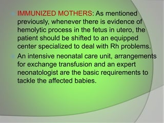  IMMUNIZED MOTHERS: As mentioned
previously, whenever there is evidence of
hemolytic process in the fetus in utero, the
patient should be shifted to an equipped
center specialized to deal with Rh problems.
 An intensive neonatal care unit, arrangements
for exchange transfusion and an expert
neonatologist are the basic requirements to
tackle the affected babies.
 
