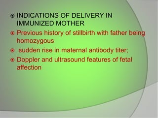  INDICATIONS OF DELIVERY IN
IMMUNIZED MOTHER
 Previous history of stillbirth with father being
homozygous
 sudden rise in maternal antibody titer;
 Doppler and ultrasound features of fetal
affection
 