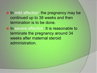  In mild affection, the pregnancy may be
continued up to 38 weeks and then
termination is to be done.
 In severe affection: It is reasonable to
terminate the pregnancy around 34
weeks after maternal steroid
administration.
 