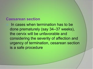 Caesarean section
 In cases when termination has to be
done prematurely (say 34–37 weeks),
the cervix will be unfavorable and
considering the severity of affection and
urgency of termination, cesarean section
is a safe procedure
 