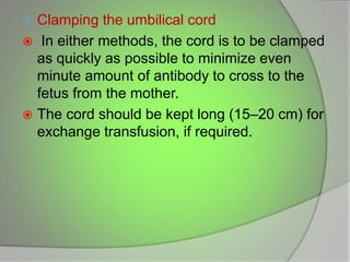  Clamping the umbilical cord
 In either methods, the cord is to be clamped
as quickly as possible to minimize even
minute amount of antibody to cross to the
fetus from the mother.
 The cord should be kept long (15–20 cm) for
exchange transfusion, if required.
 