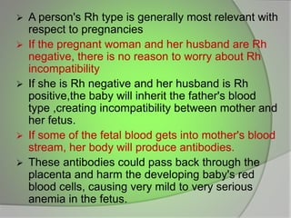  A person's Rh type is generally most relevant with
respect to pregnancies
 If the pregnant woman and her husband are Rh
negative, there is no reason to worry about Rh
incompatibility
 If she is Rh negative and her husband is Rh
positive,the baby will inherit the father's blood
type ,creating incompatibility between mother and
her fetus.
 If some of the fetal blood gets into mother's blood
stream, her body will produce antibodies.
 These antibodies could pass back through the
placenta and harm the developing baby's red
blood cells, causing very mild to very serious
anemia in the fetus.
 
