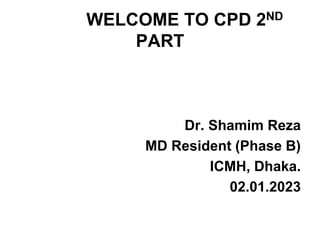 WELCOME TO CPD 2ND
PART
Dr. Shamim Reza
MD Resident (Phase B)
ICMH, Dhaka.
02.01.2023
 