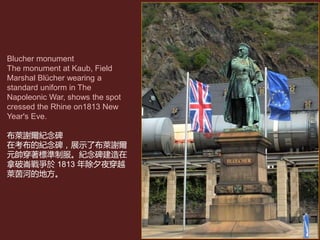 Blucher monument
The monument at Kaub, Field
Marshal Blücher wearing a
standard uniform in The
Napoleonic War, shows the spot
cressed the Rhine on1813 New
Year's Eve.
布萊謝爾紀念碑
在考布的紀念碑，展示了布萊謝爾
元帥穿著標準制服。紀念碑建造在
拿破崙戰爭於 1813 年除夕夜穿越
萊茵河的地方。
 