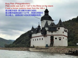 Burg Pfalz (Pfalzgrafenstein)
Pfalz castle was built in 1327 in the Rhine on the island.
It was a former customs tower from the 14th c.
普法爾茨城堡 (普法爾茨伯爵石城堡)
普法爾茨城堡始建於1327年，修建在萊茵河
中小島上。這是從前14世紀的海關收稅塔。
 