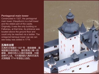 Pentagonal main tower
Constructed in 1327, the pentagonal
main tower (Hauptturm) is a bell tower
and the oldest part of the castle.
Originally, it was the only building on
Falkenau, at that time, its entrance was
located above the ground floor and
could only be reached via a ladder. The
octagonal baroque tower cap we can
see today was added in 1714.
五角形主塔
五角形主塔建於 1327 年，是座鐘樓，是
城堡最古老的部分。當初是島上唯一的
建築，那時它的入口高於地面樓，只能
由梯子上去。今天看到的八角形巴洛克
式塔帽是 1714 年添加上去的。
 