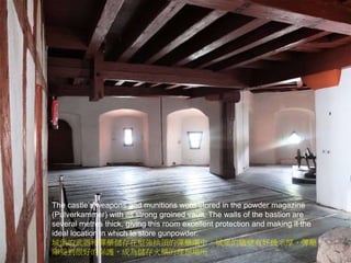 The castle’s weapons and munitions were stored in the powder magazine
(Pulverkammer) with its strong groined vault. The walls of the bastion are
several metres thick, giving this room excellent protection and making it the
ideal location in which to store gunpowder.
城堡的武器和彈藥儲存在堅強拱頂的彈藥庫中。城堡的牆壁有好幾米厚，彈藥
庫受到很好的保護，成為儲存火藥的理想場所。
 