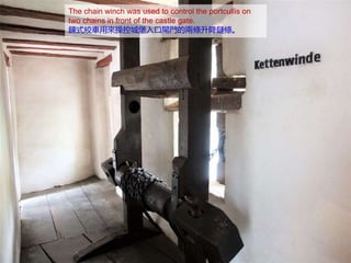 The chain winch was used to control the portcullis on
two chains in front of the castle gate.
鍊式絞車用來操控城堡入口閘門的兩條升降鏈條。
 