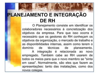 PLANEJAMENTO E INTEGRAÇÃO
DE RH
O Planejamento consiste em identificar os
colaboradores necessários à concretização dos
objetivos da empresa. Para que isso ocorra é
necessário que os gestores do RH conheçam os
objetivos da organização, o mercado de trabalho e
as disponibilidades internas, assim como terem o
domínio de técnicas de planeamento.
A integração é relacionada ao novo
empregado. Também cabe ao RH usarem de
todos os meios para que o novo membro se "sinta
em casa". Normalmente, são eles que fazem as
apresentações: tanto das instalações, como dos
novos colegas.
 