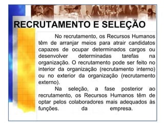 RECRUTAMENTO E SELEÇÃO
No recrutamento, os Recursos Humanos
têm de arranjar meios para atrair candidatos
capazes de ocupar determinados cargos ou
desenvolver determinadas tarefas na
organização. O recrutamento pode ser feito no
interior da organização (recrutamento interno)
ou no exterior da organização (recrutamento
externo).
Na seleção, a fase posterior ao
recrutamento, os Recursos Humanos têm de
optar pelos colaboradores mais adequados às
funções. da empresa.
 