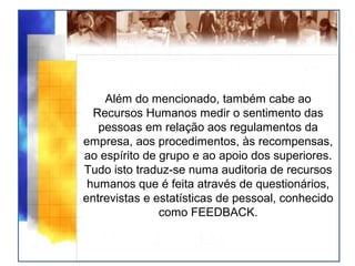 Além do mencionado, também cabe ao
Recursos Humanos medir o sentimento das
pessoas em relação aos regulamentos da
empresa, aos procedimentos, às recompensas,
ao espírito de grupo e ao apoio dos superiores.
Tudo isto traduz-se numa auditoria de recursos
humanos que é feita através de questionários,
entrevistas e estatísticas de pessoal, conhecido
como FEEDBACK.
 