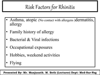 Risk Factors for Rhinitis
• Asthma, atopic (No contact with allergens )dermatitis,
allergy
• Family history of allergy
• Bacterial & Viral infections
• Occupational exposures
• Hobbies, weekend activities
• Flying
Presented By: Mr. Manjunath. M. Beth (Lecturer) Dept: Med-Sur-Nsg
 