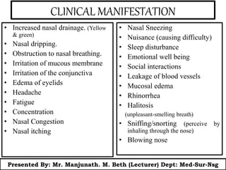 CLINICAL MANIFESTATION
• Increased nasal drainage. (Yellow
& green)
• Nasal dripping.
• Obstruction to nasal breathing.
• Irritation of mucous membrane
• Irritation of the conjunctiva
• Edema of eyelids
• Headache
• Fatigue
• Concentration
• Nasal Congestion
• Nasal itching
• Nasal Sneezing
• Nuisance (causing difficulty)
• Sleep disturbance
• Emotional well being
• Social interactions
• Leakage of blood vessels
• Mucosal edema
• Rhinorrhea
• Halitosis
(unpleasant-smelling breath)
• Sniffing/snorting (perceive by
inhaling through the nose)
• Blowing nose
Presented By: Mr. Manjunath. M. Beth (Lecturer) Dept: Med-Sur-Nsg
 