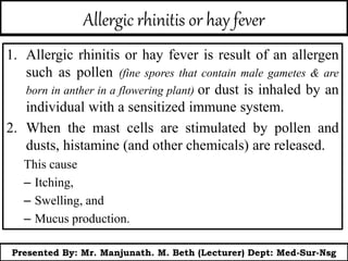 Allergic rhinitis or hay fever
1. Allergic rhinitis or hay fever is result of an allergen
such as pollen (fine spores that contain male gametes & are
born in anther in a flowering plant) or dust is inhaled by an
individual with a sensitized immune system.
2. When the mast cells are stimulated by pollen and
dusts, histamine (and other chemicals) are released.
This cause
– Itching,
– Swelling, and
– Mucus production.
Presented By: Mr. Manjunath. M. Beth (Lecturer) Dept: Med-Sur-Nsg
 