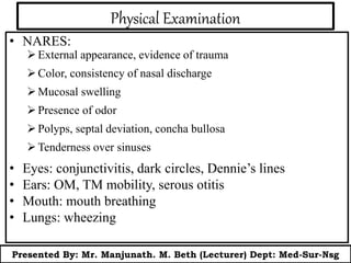 Physical Examination
• NARES:
External appearance, evidence of trauma
Color, consistency of nasal discharge
Mucosal swelling
Presence of odor
Polyps, septal deviation, concha bullosa
Tenderness over sinuses
• Eyes: conjunctivitis, dark circles, Dennie’s lines
• Ears: OM, TM mobility, serous otitis
• Mouth: mouth breathing
• Lungs: wheezing
Presented By: Mr. Manjunath. M. Beth (Lecturer) Dept: Med-Sur-Nsg
 