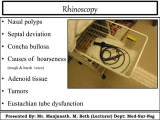 Rhinoscopy
• Nasal polyps
• Septal deviation
• Concha bullosa
• Causes of hoarseness
(rough & harsh voice)
• Adenoid tissue
• Tumors
• Eustachian tube dysfunction
Presented By: Mr. Manjunath. M. Beth (Lecturer) Dept: Med-Sur-Nsg
 