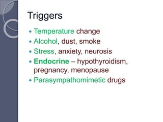  Temperature change
 Alcohol, dust, smoke
 Stress, anxiety, neurosis
 Endocrine – hypothyroidism,
pregnancy, menopause
 Parasympathomimetic drugs
Triggers
 