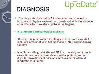 DIAGNOSIS
 The diagnosis of chronic NAR is based on a characteristic
history and physical examination, combined with the absence
of evidence for clinical allergy to aeroallergens.
 It is therefore a diagnosis of exclusion.
 However, in practical terms, allergy testing is not essential to
making a presumptive initial diagnosis of NAR and beginning
therapy.
 In addition, allergic rhinitis and NAR can coexist, and in such
cases, it may only become clear that the patient has both
disorders in retrospect once an effective combination of
medications is found.
 