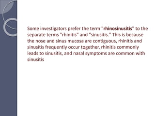 Some investigators prefer the term "rhinosinusitis" to the
separate terms "rhinitis" and "sinusitis." This is because
the nose and sinus mucosa are contiguous, rhinitis and
sinusitis frequently occur together, rhinitis commonly
leads to sinusitis, and nasal symptoms are common with
sinusitis
 