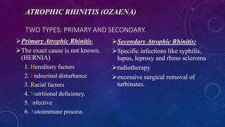 ATROPHIC RHINITIS (OZAENA)
TWO TYPES: PRIMARY AND SECONDARY.
Primary Atrophic Rhinitis:
The exact cause is not known.
(HERNIA)
1. Hereditary factors
2. Endocrinal disturbance
3. Racial factors
4. Nutritional deficiency.
5. Infective
6. Autoimmune process.
Secondary Atrophic Rhinitis:
Specific infections like syphilis,
lupus, leprosy and rhino scleroma
radiotherapy
excessive surgical removal of
turbinates.
 