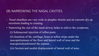 (B) NARROWING THE NASAL CAVITIES.
• Nasal chambers are very wide in atrophic rhinitis and air currents dry up
secretions leading to crusting.
• Narrowing the size of the nasal airway helps to relieve the symptoms.
(i) Submucosal injection of teflon paste.
(ii) Insertion of fat, cartilage, bone or teflon strips under the
mucoperiosteum of the floor and lateral wall of nose and the
mucoperichondriumof the septum.
(iii) Section and medial displacement of lateral wall of nose.
 
