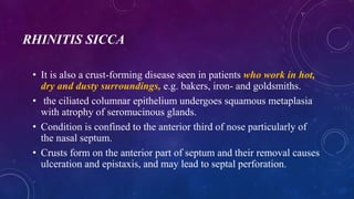 RHINITIS SICCA
• It is also a crust-forming disease seen in patients who work in hot,
dry and dusty surroundings, e.g. bakers, iron- and goldsmiths.
• the ciliated columnar epithelium undergoes squamous metaplasia
with atrophy of seromucinous glands.
• Condition is confined to the anterior third of nose particularly of
the nasal septum.
• Crusts form on the anterior part of septum and their removal causes
ulceration and epistaxis, and may lead to septal perforation.
 