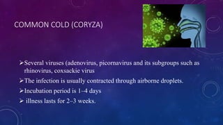 COMMON COLD (CORYZA)
Several viruses (adenovirus, picornavirus and its subgroups such as
rhinovirus, coxsackie virus
The infection is usually contracted through airborne droplets.
Incubation period is 1–4 days
 illness lasts for 2–3 weeks.
 